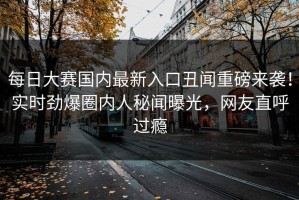 每日大赛国内最新入口丑闻重磅来袭！实时劲爆圈内人秘闻曝光，网友直呼过瘾