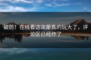 破防！在线看这次是真的玩大了，评论区已经炸了