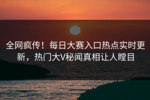 全网疯传！每日大赛入口热点实时更新，热门大V秘闻真相让人瞠目