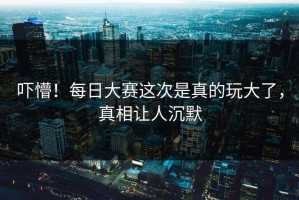 吓懵！每日大赛这次是真的玩大了，真相让人沉默