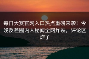 每日大赛官网入口热点重磅来袭！今晚反差圈内人秘闻全网炸裂，评论区炸了