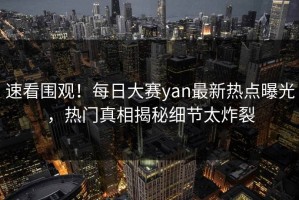 速看围观！每日大赛yan最新热点曝光，热门真相揭秘细节太炸裂