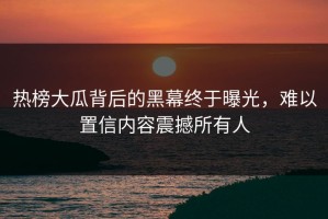 热榜大瓜背后的黑幕终于曝光，难以置信内容震撼所有人