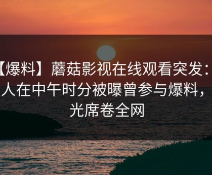 【爆料】蘑菇影视在线观看突发：圈内人在中午时分被曝曾参与爆料，曝光席卷全网
