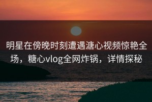 明星在傍晚时刻遭遇溏心视频惊艳全场，糖心vlog全网炸锅，详情探秘