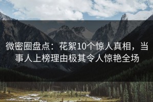 微密圈盘点：花絮10个惊人真相，当事人上榜理由极其令人惊艳全场