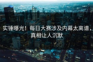 实锤曝光！每日大赛涉及内幕太离谱，真相让人沉默