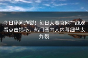 今日秘闻炸裂！每日大赛官网在线观看点击揭秘，热门圈内人内幕细节太炸裂