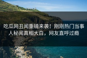 吃瓜网丑闻重磅来袭！刚刚热门当事人秘闻真相大白，网友直呼过瘾