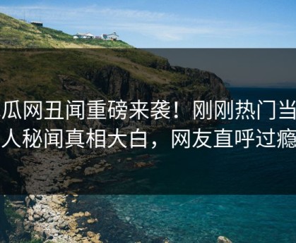 吃瓜网丑闻重磅来袭！刚刚热门当事人秘闻真相大白，网友直呼过瘾
