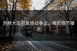 热榜大瓜引发感动争议，背后细节曝光
