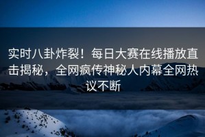 实时八卦炸裂！每日大赛在线播放直击揭秘，全网疯传神秘人内幕全网热议不断