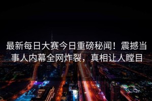 最新每日大赛今日重磅秘闻！震撼当事人内幕全网炸裂，真相让人瞠目