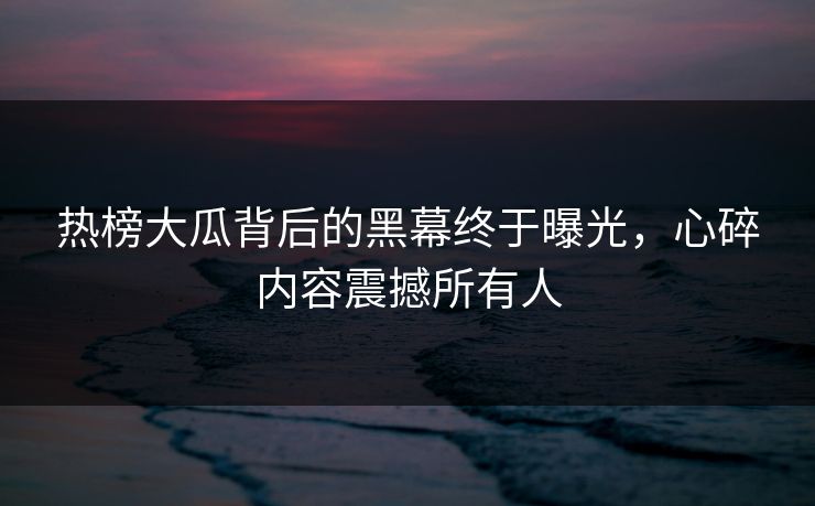热榜大瓜背后的黑幕终于曝光，心碎内容震撼所有人