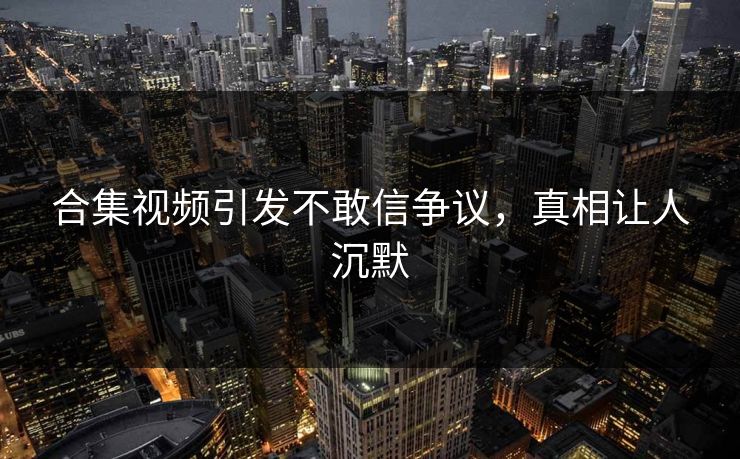 合集视频引发不敢信争议，真相让人沉默