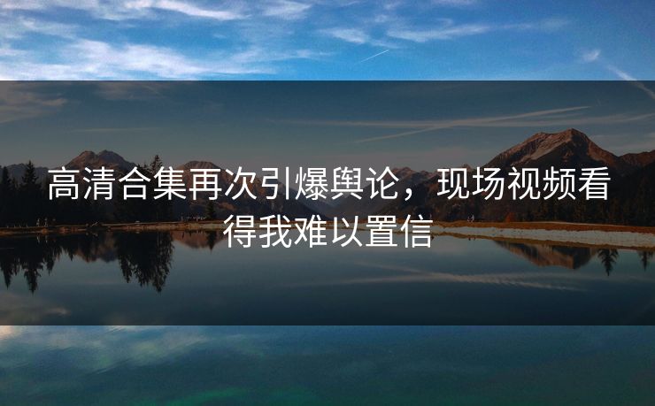 高清合集再次引爆舆论，现场视频看得我难以置信