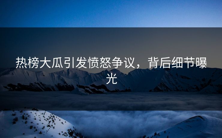 热榜大瓜引发愤怒争议，背后细节曝光