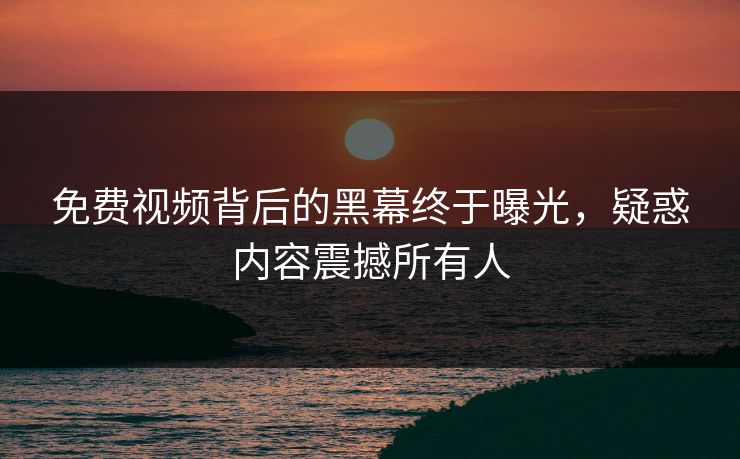 免费视频背后的黑幕终于曝光，疑惑内容震撼所有人