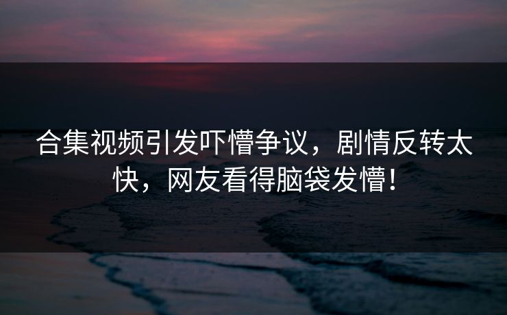 合集视频引发吓懵争议，剧情反转太快，网友看得脑袋发懵！