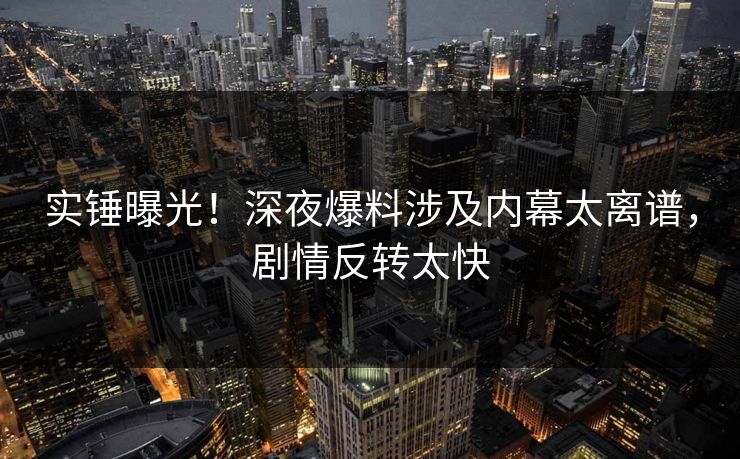 实锤曝光！深夜爆料涉及内幕太离谱，剧情反转太快