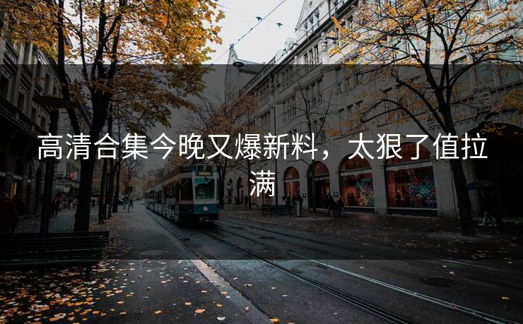 高清合集今晚又爆新料，太狠了值拉满