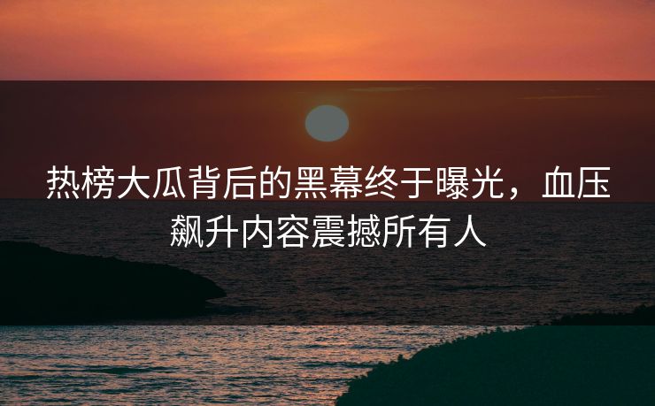 热榜大瓜背后的黑幕终于曝光，血压飙升内容震撼所有人