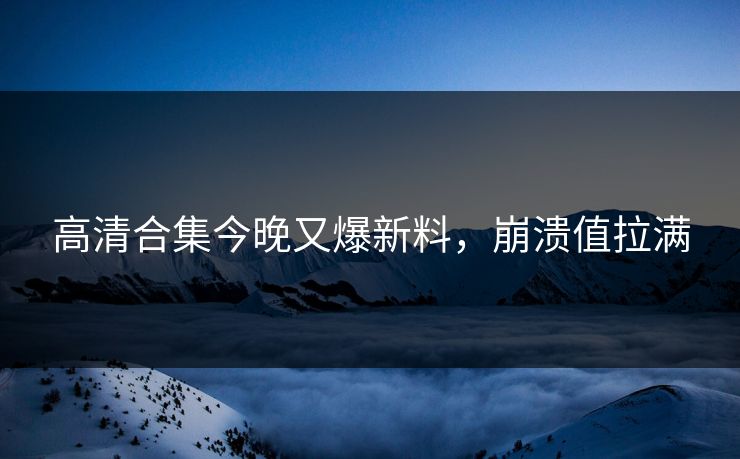 高清合集今晚又爆新料，崩溃值拉满