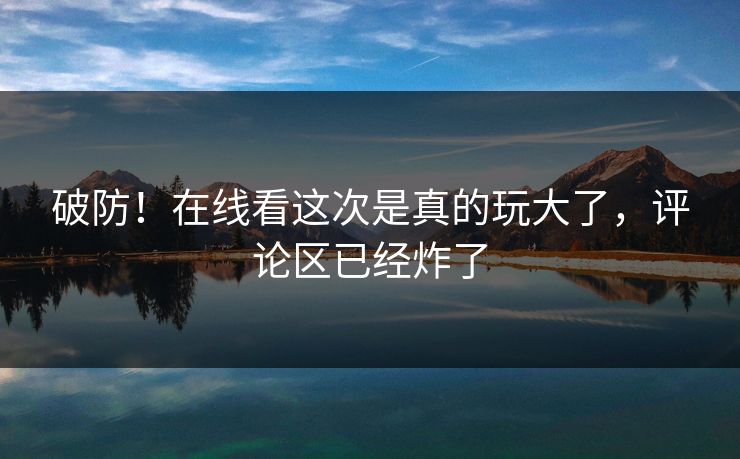 破防！在线看这次是真的玩大了，评论区已经炸了