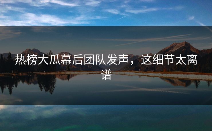 热榜大瓜幕后团队发声，这细节太离谱
