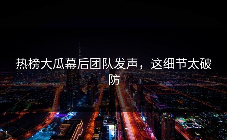 热榜大瓜幕后团队发声,这细节太破防 热榜大瓜幕后团队发声,这细节太破防