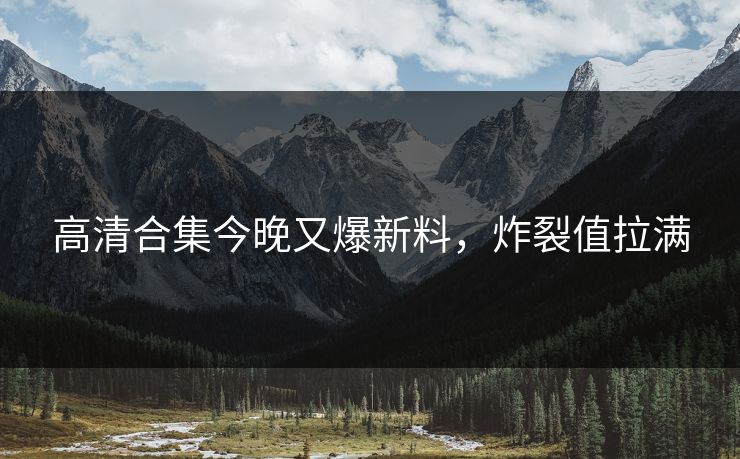 高清合集今晚又爆新料，炸裂值拉满