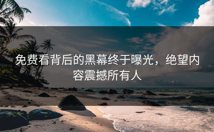免费看背后的黑幕终于曝光，绝望内容震撼所有人