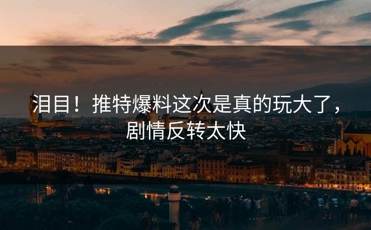 泪目！推特爆料这次是真的玩大了，剧情反转太快