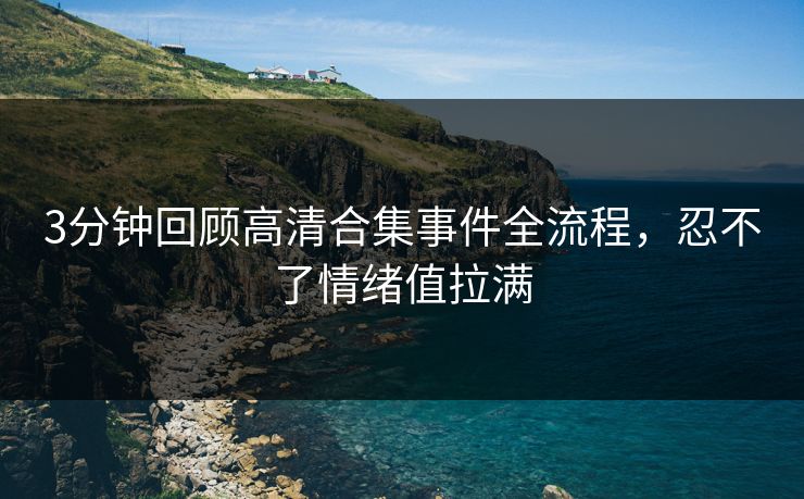 3分钟回顾高清合集事件全流程，忍不了情绪值拉满