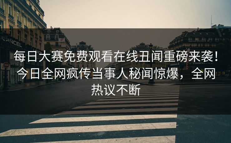 每日大赛免费观看在线丑闻重磅来袭！今日全网疯传当事人秘闻惊爆，全网热议不断