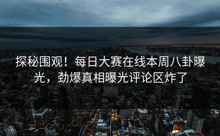 探秘围观！每日大赛在线本周八卦曝光，劲爆真相曝光评论区炸了