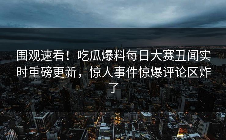 围观速看！吃瓜爆料每日大赛丑闻实时重磅更新，惊人事件惊爆评论区炸了