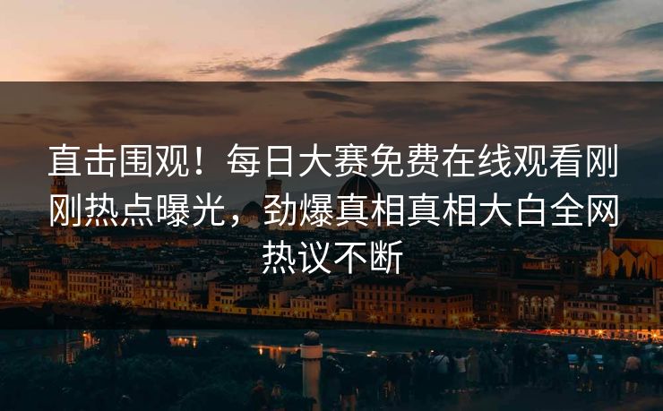 直击围观！每日大赛免费在线观看刚刚热点曝光，劲爆真相真相大白全网热议不断