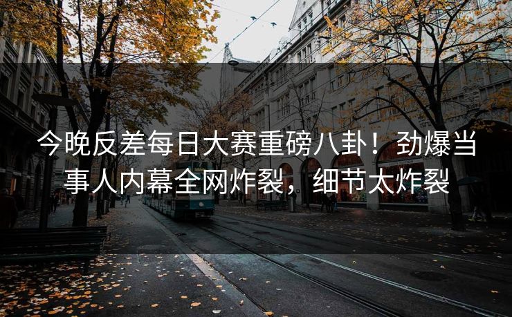今晚反差每日大赛重磅八卦！劲爆当事人内幕全网炸裂，细节太炸裂