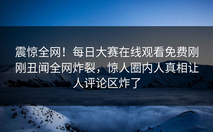 震惊全网！每日大赛在线观看免费刚刚丑闻全网炸裂，惊人圈内人真相让人评论区炸了