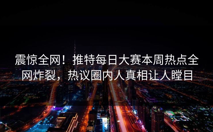 震惊全网！推特每日大赛本周热点全网炸裂，热议圈内人真相让人瞠目