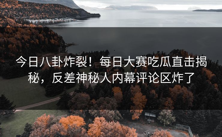 今日八卦炸裂！每日大赛吃瓜直击揭秘，反差神秘人内幕评论区炸了