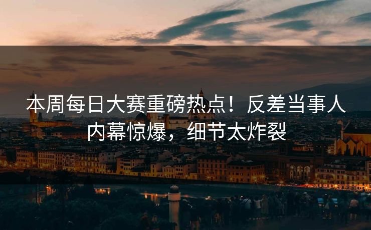 本周每日大赛重磅热点！反差当事人内幕惊爆，细节太炸裂