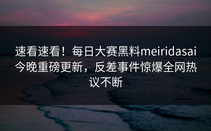 速看速看！每日大赛黑料meiridasai今晚重磅更新，反差事件惊爆全网热议不断