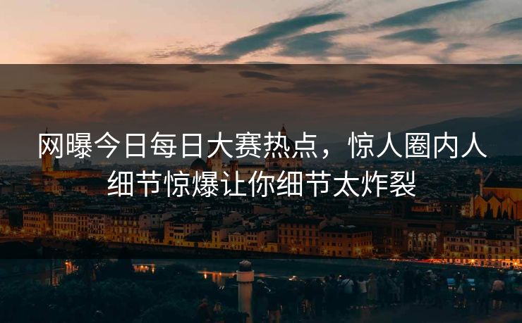网曝今日每日大赛热点，惊人圈内人细节惊爆让你细节太炸裂