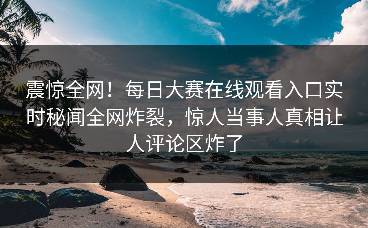 震惊全网！每日大赛在线观看入口实时秘闻全网炸裂，惊人当事人真相让人评论区炸了