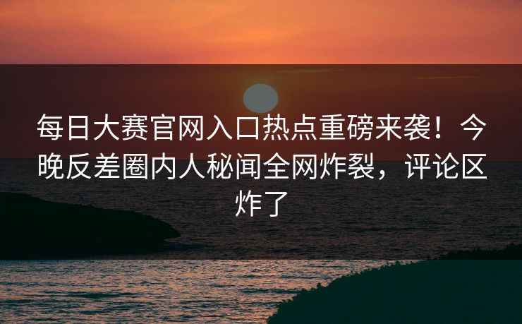 每日大赛官网入口热点重磅来袭！今晚反差圈内人秘闻全网炸裂，评论区炸了