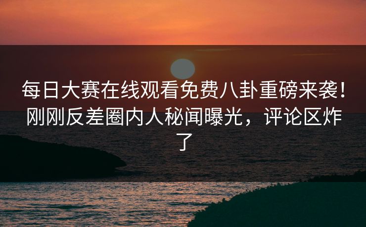 每日大赛在线观看免费八卦重磅来袭！刚刚反差圈内人秘闻曝光，评论区炸了