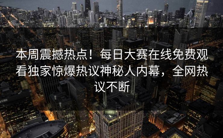 本周震撼热点！每日大赛在线免费观看独家惊爆热议神秘人内幕，全网热议不断