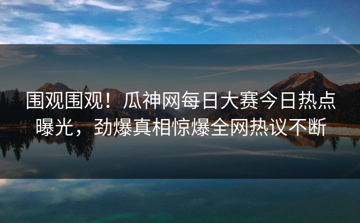 围观围观！瓜神网每日大赛今日热点曝光，劲爆真相惊爆全网热议不断